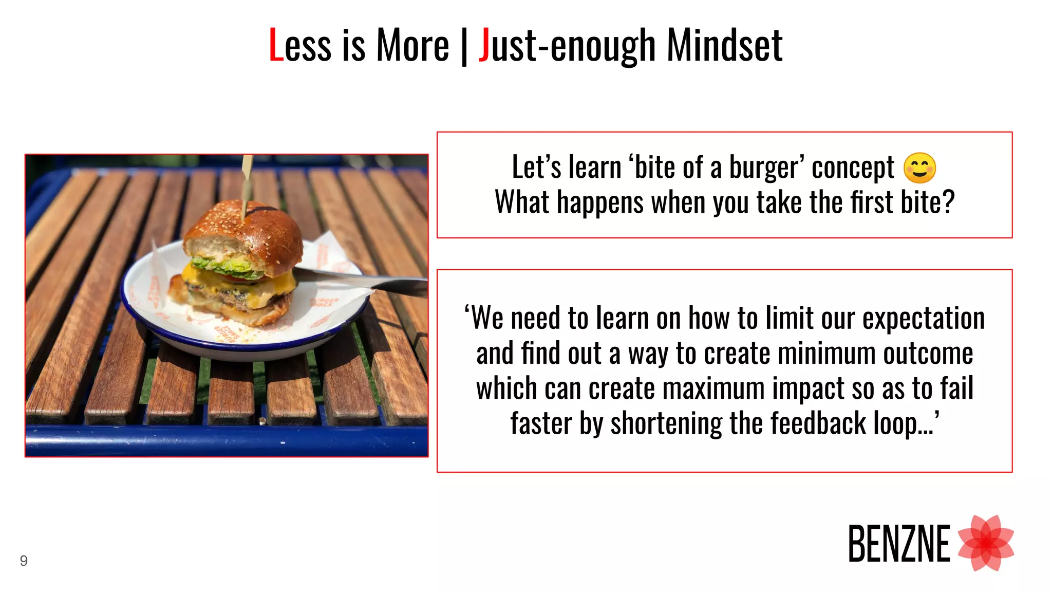 Less is More | Just-enough Mindset
Let’s learn ‘bite of a burger’ concept ☺
What happens when you take the ﬁrst bite?
‘We need to learn on how to limit our expectation
and ﬁnd out a way to create minimum outcome
which can create maximum impact so as to fail
faster by shortening the feedback loop…’
9
 