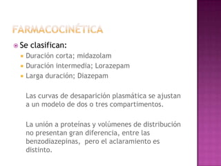  Se   clasifican:
    Duración corta; midazolam
    Duración intermedia; Lorazepam
    Larga duración; Diazepam

     Las curvas de desaparición plasmática se ajustan
     a un modelo de dos o tres compartimentos.

     La unión a proteínas y volúmenes de distribución
     no presentan gran diferencia, entre las
     benzodiazepinas, pero el aclaramiento es
     distinto.
 