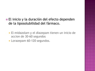  El
   inicio y la duración del efecto dependen
 de la liposolubilidad del fármaco.

     El midazolam y el diazepam tienen un inicio de
      accion de 30-60 segundos
     Lorazepam 60-120 segundos.
 