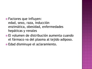  Factores que influyen:
  edad, sexo, raza, inducción
  enzimática, obesidad, enfermedades
  hepáticas y renales
 El volumen de distribución aumenta cuando
  el fármaco va del plasma al tejido adiposo.
 Edad disminuye el aclaramiento.
 