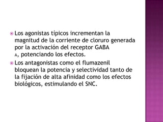  Los  agonistas típicos incrementan la
  magnitud de la corriente de cloruro generada
  por la activación del receptor GABA
  A, potenciando los efectos.

 Los antagonistas como el flumazenil
  bloquean la potencia y selectividad tanto de
  la fijación de alta afinidad como los efectos
  biológicos, estimulando el SNC.
 