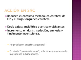  Reducen  el consumo metabólico cerebral de
 O2 y el flujo sanguíneo cerebral.

 Dosis bajas; ansiolítico y anticonvulsivantes
 Incremento en dosis; sedación, amnesia y
  finalmente inconsciensa.


     No producen anestesia general

     En dosis “preanesteiscas”; sobreviene amnesia de
      los sucesos subsecuentes.
 