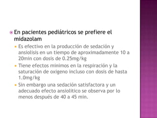  En
   pacientes pediátricos se prefiere el
 midazolam
    Es efectivo en la producción de sedación y
     ansiolisis en un tiempo de aproximadamente 10 a
     20min con dosis de 0.25mg/kg
    Tiene efectos minimos en la respiración y la
     saturación de oxigeno incluso con dosis de hasta
     1.0mg/kg
    Sin embargo una sedación satisfactora y un
     adecuado efecto ansiolitico se observa por lo
     menos después de 40 a 45 min.
 
