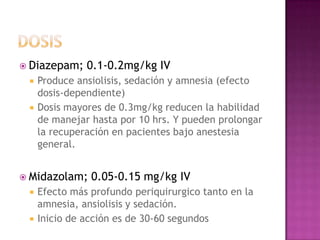  Diazepam;    0.1-0.2mg/kg IV
    Produce ansiolisis, sedación y amnesia (efecto
     dosis-dependiente)
    Dosis mayores de 0.3mg/kg reducen la habilidad
     de manejar hasta por 10 hrs. Y pueden prolongar
     la recuperación en pacientes bajo anestesia
     general.


 Midazolam;    0.05-0.15 mg/kg IV
    Efecto más profundo periquirurgico tanto en la
     amnesia, ansiolisis y sedación.
    Inicio de acción es de 30-60 segundos
 