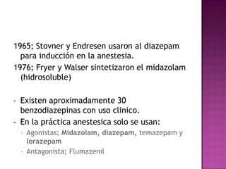1965; Stovner y Endresen usaron al diazepam
  para inducción en la anestesia.
1976; Fryer y Walser sintetizaron el midazolam
  (hidrosoluble)

•   Existen aproximadamente 30
    benzodiazepinas con uso clinico.
•   En la práctica anestesica solo se usan:
    •   Agonistas; Midazolam, diazepam, temazepam y
        lorazepam
    •   Antagonista; Flumazenil
 