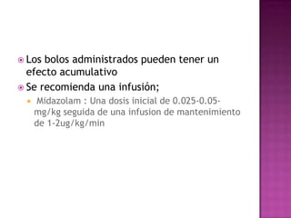  Los bolos administrados pueden tener un
  efecto acumulativo
 Se recomienda una infusión;
     Midazolam : Una dosis inicial de 0.025-0.05-
     mg/kg seguida de una infusion de mantenimiento
     de 1-2ug/kg/min
 
