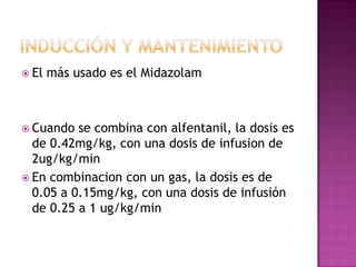  El   más usado es el Midazolam



 Cuando  se combina con alfentanil, la dosis es
  de 0.42mg/kg, con una dosis de infusion de
  2ug/kg/min
 En combinacion con un gas, la dosis es de
  0.05 a 0.15mg/kg, con una dosis de infusión
  de 0.25 a 1 ug/kg/min
 