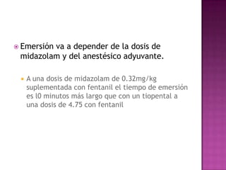  Emersión
         va a depender de la dosis de
 midazolam y del anestésico adyuvante.

    A una dosis de midazolam de 0.32mg/kg
     suplementada con fentanil el tiempo de emersión
     es l0 minutos más largo que con un tiopental a
     una dosis de 4.75 con fentanil
 