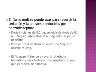  El
   flumazenil se puede usar para revertir la
 sedación y la anestesia inducidos por
 benzodiazepinas
     Dosis inicial es de 0.2mg, seguida de dosis de 0.1
      a 0.2mg en intervalos de 60 segundos según se
      necesite
     Para un total de dosis no mayor de 1mg y en
      ocasiones 2mg.

     El flumazenil tiende a revertir el efecto
      hipnotico y los efectos a nivel respiratorio mas
      que el efecto de amnesia.
 