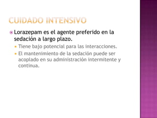  Lorazepam  es el agente preferido en la
 sedación a largo plazo.
    Tiene bajo potencial para las interacciones.
    El mantenimiento de la sedación puede ser
     acoplado en su administración intermitente y
     continua.
 
