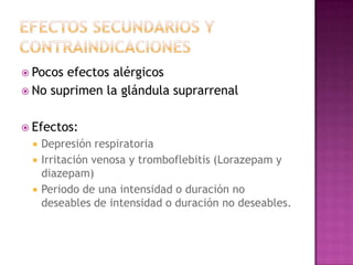  Pocos efectos alérgicos
 No suprimen la glándula suprarrenal


 Efectos:
    Depresión respiratoria
    Irritación venosa y tromboflebitis (Lorazepam y
     diazepam)
    Periodo de una intensidad o duración no
     deseables de intensidad o duración no deseables.
 
