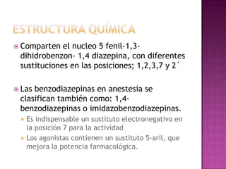  Comparten  el nucleo 5 fenil-1,3-
 dihidrobenzon- 1,4 diazepina, con diferentes
 sustituciones en las posiciones; 1,2,3,7 y 2´

 Lasbenzodiazepinas en anestesia se
 clasifican también como: 1,4-
 benzodiazepinas o imidazobenzodiazepinas.
    Es indispensable un sustituto electronegativo en
     la posición 7 para la actividad
    Los agonistas contienen un sustituto 5-aril, que
     mejora la potencia farmacológica.
 