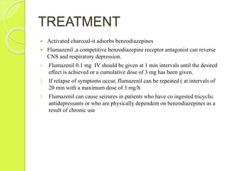 TREATMENT
 Activated charcoal-it adsorbs benzodiazepines
 Flumazenil ,a competitive benzodiazepine receptor antagonist can reverse
CNS and respiratory depression.
1. Flumazenil 0.1 mg IV should be given at 1 min intervals until the desired
effect is achieved or a cumulative dose of 3 mg has been given.
2. If relapse of symptoms occur, flumazenil can be repeated ( at intervals of
20 min with a maximum dose of 3 mg/h
3. Flumazenil can cause seizures in patients who have co ingested tricyclic
antidepressants or who are physically dependent on benzodiazepines as a
result of chronic use
 