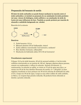 Preparación del benzoato de metilo
El éster de ácido carboxílico se puede formar mediante la reacción entre el
ácido carboxílico y el alcohol en presencia de un catalizador de ácido protónico
tal como cloruro de hidrógeno, ácido sulfúrico o un catalizador de ácido de
Lewis tal como trifluoruro de boro. También se puede producir por reacción de
alcanoílo o anhídrido halogenado con alcohol.
Reacción de la síntesis
Reactivos
 Ácido benzoico 12.2 g
 Metanol absoluto 20 ml (inflamable, tóxico)
 Ácido sulfúrico concentrado 2 ml (corrosivo, oxidante)
 Éter dietílico (irritante, inflamable)
 Disolución de hidróxido sódico (5%) 30 ml (corrosivo)
Procedimiento experimental
Coloque 12,2 g de ácido benzoico, 20 ml de metanol anhidro y 2 ml de ácido
sulfúrico concentrado en un matraz de 100 ml. Agregue algunas placas porosas,
conecte un condensador y refluya la solución durante 50 minutos. A
continuación, la solución se enfría, se vierte en 75 ml de agua muy fría y se
extrae con 50 ml de éter dietílico (benzoato de metilo, d = 1,09 g/ml). La fase
orgánica resultante se lava primero con 30 ml de solución de hidróxido de sodio
al 5% y luego con 30 ml de agua. Luego se seca sobre sulfato de sodio anhidro,
se filtra y se evapora bajo presión reducida. El producto bruto obtenido se
destila a presión reducida.
 