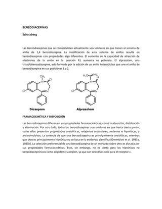 BENZODIACEPINAS

Schatzberg



Las Benzodiazepinas que se comercializan actualmente son similares en que tienen el sistema de
anillo de 1,4 benzodiazepina. La modificación de este sistema de anillos resulta en
benzodiazepinas con propiedades algo diferentes. El aumento de la capacidad de atracción de
electrones de la unión en la posición R1 aumenta su potencia. El alprazolam, una
triazolobenzodiazepine, está formada por la adición de un anillo heterocíclico que une el anillo de
benzodiazepina en sus posiciones 1 y 2.




FARMACOCINÉTICA Y DISPOSICIÓN

Las benzodiazepinas difieren en sus propiedades farmacocinéticas, como la absorción, distribución
y eliminación. Por otro lado, todas las benzodiazepinas son similares en que hasta cierto punto,
todas ellas presentan propiedades ansiolíticas, relajantes musculares, sedantes e hipnóticas, y
anticonvulsivas. La creencia de que una benzodiazepina es principalmente ansiolíticas, mientras
que otro es principalmente hipnótica no se basa en la evidencia científica (Greenblatt et al. 1983a,
1983b). La selección preferencial de una benzodiazepina de un mercado sobre otro es dictada por
sus propiedades farmacocinéticas. Esto, sin embargo, no es cierto para los hipnóticos no
benzodiacepnínicos como zolpidem y zaleplon, ya que son selectivos solo para el receptor ε.
 
