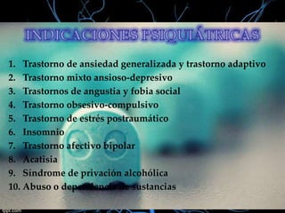 1. Trastorno de ansiedad generalizada y trastorno adaptivo
2. Trastorno mixto ansioso-depresivo
3. Trastornos de angustia y fobia social
4. Trastorno obsesivo-compulsivo
5. Trastorno de estrés postraumático
6. Insomnio
7. Trastorno afectivo bipolar
8. Acatisia
9. Síndrome de privación alcohólica
10. Abuso o dependencia de sustancias

 