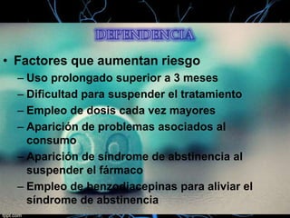 • Factores que aumentan riesgo
– Uso prolongado superior a 3 meses
– Dificultad para suspender el tratamiento
– Empleo de dosis cada vez mayores
– Aparición de problemas asociados al
consumo
– Aparición de síndrome de abstinencia al
suspender el fármaco
– Empleo de benzodiacepinas para aliviar el
síndrome de abstinencia

 