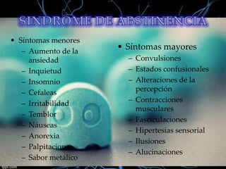 • Síntomas menores
– Aumento de la
ansiedad
– Inquietud
– Insomnio
– Cefaleas
– Irritabilidad
– Temblor
– Náuseas
– Anorexia
– Palpitaciones
– Sabor metálico

• Síntomas mayores
– Convulsiones
– Estados confusionales
– Alteraciones de la
percepción
– Contracciones
musculares
– Fasciculaciones
– Hipertesias sensorial
– Ilusiones
– Alucinaciones

 