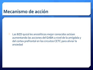 Mecanismo de acción
 Las BZD quizá los ansiolíticos mejor conocidos actúan
aumentando las acciones del GABA a nivel de la amígdala y
del cortex prefrontal en los circuitos CETC para aliviar la
ansiedad
 