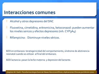 Interacciones comunes
 Alcohol y otros depresores del SNC
 Fluoxetina, cimetidina, eritromicina, ketoconazol: pueden aumentar
los niveles sericos y efectos depresores (inh. CYP3A4)
 Rifampicina : Disminuye niveles séricos.
BZD en embarazo: teratogenicidad del comportamiento, síndrome de abstinencia
neonatal cuando se utilizan al final del embarazo.
BZD lactancia: pasan la leche materna y depresion del lactante.
Stephen M. Stahl: Psicofarmacología Esencial: Bases Neurocientíficas y Aplicaciones Clinicas;3ra Edición:2010
 