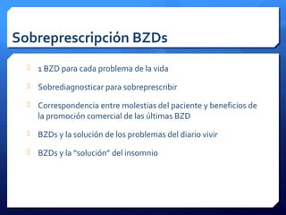 Sobreprescripción BZDs
 1 BZD para cada problema de la vida
 Sobrediagnosticar para sobreprescribir
 Correspondencia entre molestias del paciente y beneficios de
la promoción comercial de las últimas BZD
 BZDs y la solución de los problemas del diario vivir
 BZDs y la “solución” del insomnio
 