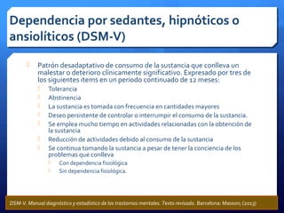  Patrón desadaptativo de consumo de la sustancia que conlleva un
malestar o deterioro clínicamente significativo. Expresado por tres de
los siguientes items en un periodo continuado de 12 meses:
 Tolerancia
 Abstinencia
 La sustancia es tomada con frecuencia en cantidades mayores
 Deseo persistente de controlar o interrumpir el consumo de la sustancia.
 Se emplea mucho tiempo en actividades relacionadas con la obtención de
la sustancia
 Reducción de actividades debido al consumo de la sustancia
 Se continua tomando la sustancia a pesar de tener la conciencia de los
problemas que conlleva
 Con dependencia fisiológica
 Sin dependencia fisiológica.
Dependencia por sedantes, hipnóticos o
ansiolíticos (DSM-V)
DSM-V. Manual diagnóstico y estadístico de los trastornos mentales. Texto revisado. Barcelona: Masson; (2013)
 
