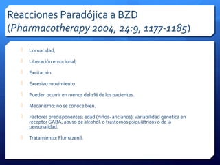 Reacciones Paradójica a BZD
(Pharmacotherapy 2004, 24:9, 1177-1185)
 Locuacidad,
 Liberación emocional,
 Excitación
 Excesivo movimiento.
 Pueden ocurrir en menos del 1% de los pacientes.
 Mecanismo: no se conoce bien.
 Factores predisponentes: edad (niños- ancianos), variabilidad genetica en
receptor GABA, abuso de alcohol, o trastornos psiquiátricos o de la
personalidad.
 Tratamiento: Flumazenil.
 