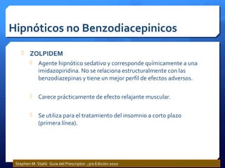 Hipnóticos no Benzodiacepinicos
 ZOLPIDEM
 Agente hipnótico sedativo y corresponde químicamente a una
imidazopiridina. No se relaciona estructuralmente con las
benzodiazepinas y tiene un mejor perfil de efectos adversos.
 Carece prácticamente de efecto relajante muscular.
 Se utiliza para el tratamiento del insomnio a corto plazo
(primera línea).
Stephen M. Stahl: Guia del Prescriptor. ;3ra Edición:2010
 
