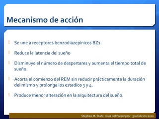 Mecanismo de acción
 Se une a receptores benzodiazepínicos BZ1.
 Reduce la latencia del sueño
 Disminuye el número de despertares y aumenta el tiempo total de
sueño.
 Acorta el comienzo del REM sin reducir prácticamente la duración
del mismo y prolonga los estadíos 3 y 4.
 Produce menor alteración en la arquitectura del sueño.
Stephen M. Stahl: Guia del Prescriptor. ;3ra Edición:2010
 
