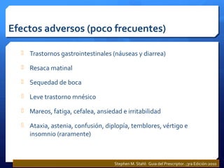 Efectos adversos (poco frecuentes)
 Trastornos gastrointestinales (náuseas y diarrea)
 Resaca matinal
 Sequedad de boca
 Leve trastorno mnésico
 Mareos, fatiga, cefalea, ansiedad e irritabilidad
 Ataxia, astenia, confusión, diplopía, temblores, vértigo e
insomnio (raramente)
Stephen M. Stahl: Guia del Prescriptor. ;3ra Edición:2010
 