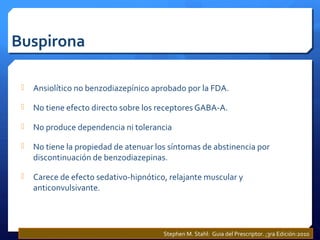 Buspirona
 Ansiolítico no benzodiazepínico aprobado por la FDA.
 No tiene efecto directo sobre los receptores GABA-A.
 No produce dependencia ni tolerancia
 No tiene la propiedad de atenuar los síntomas de abstinencia por
discontinuación de benzodiazepinas.
 Carece de efecto sedativo-hipnótico, relajante muscular y
anticonvulsivante.
Stephen M. Stahl: Guia del Prescriptor. ;3ra Edición:2010
 