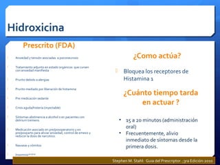 Hidroxicina
Prescrito (FDA)
 Ansiedad y tensión asociadas a psiconeurosis
 Tratamiento adjunto en estado orgánicos que cursen
con ansiedad manifiesta
 Prurito debido a alergias
 Prurito mediado por liberación de histamina
 Pre medicación sedante
 Crisis aguda/histeria (inyectable)
 Síntomas abstinencia a alcohol o en pacientes con
delirium tremens
 Medicación asociado en pre/posoperatorio y en
pre/posparto para aliviar ansiedad, control de emesis y
reducor la dosis de narcotico.
 Nauseas y vómitos
 Insomnio****
¿Como actúa?
 Bloquea los receptores de
Histamina 1
¿Cuánto tiempo tarda
en actuar ?
• 15 a 20 minutos (administración
oral)
• Frecuentemente, alivio
inmediato de síntomas desde la
primera dosis.
Stephen M. Stahl: Guia del Prescriptor. ;3ra Edición:2010
 