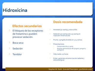 Hidroxicina
Efectos secundarios
 El bloqueo de los receptores
de histamina 1 pueden
provocar sedación.
 Boca seca
 Sedación
 Temblor
Dosis recomendada
 Ansiedad 50-100mg 4 veces al día
 Sedación 50-100mg oral; 25-100mg en
inyección intramuscular.
 Prurito: 75mg/día dividido en 3 a 4 tomas.
 Presentaciones
 Comprimidos de 15 y 30mg
 Ámpulas administración IM 25mg/ml, 50mg/ml y
100mg/2ml.
 Vida media: 20 horas
 Evitar: pacientes ancianos (acción sedante y
anticolinérgica)
Stephen M. Stahl: Guia del Prescriptor. ;3ra Edición:2010
 
