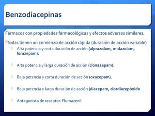 Benzodiacepinas
Fármacos con propiedades farmacológicas y efectos adversos similares.
Todas tienen un comienzo de acción rápida (duración de acción variable)
 Alta potencia y corta duración de acción (alprazolam, midazolam,
lorazepam).
 Alta potencia y larga duración de acción (clonazepam).
 Baja potencia y corta duración de acción (oxazepam).
 Baja potencia y larga duración de acción (diazepam, clordiazepóxido
 Antagonista de receptor: Flumazenil
 