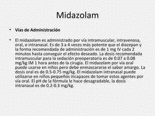 Midazolam 
• Vías de Administración 
• El midazolam es administrado por vía intramuscular, intravenosa, 
oral, o intranasal. Es de 3 a 4 veces más potente que el diazepan y 
la forma recomendada de administración es de 1 mg IV cada 2 
minutos hasta conseguir el efecto deseado. La dosis recomendada 
intramuscular para la sedación preoperatoria es de 0.07 a 0.08 
mg/kg IM 1 hora antes de la cirugía. El midazolam por vía oral 
puede usarse en niños pero debe enmascararse el sabor amargo. La 
dosis oral es de 0.5-0.75 mg/kg. El midazolam intranasal puede 
utilizarse en niños pequeños incapaces de tomar estos agentes por 
vía oral. El pH de la fórmula le hace desagradable, la dosis 
intranasal es de 0.2-0.3 mg/kg. 
 