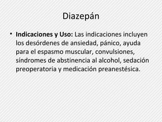 Diazepán 
• Indicaciones y Uso: Las indicaciones incluyen 
los desórdenes de ansiedad, pánico, ayuda 
para el espasmo muscular, convulsiones, 
síndromes de abstinencia al alcohol, sedación 
preoperatoria y medicación preanestésica. 
 