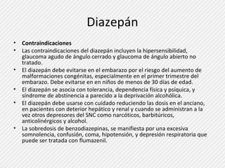 Diazepán 
• Contraindicaciones 
• Las contraindicaciones del diazepán incluyen la hipersensibilidad, 
glaucoma agudo de ángulo cerrado y glaucoma de ángulo abierto no 
tratado. 
• El diazepán debe evitarse en el embarazo por el riesgo del aumento de 
malformaciones congénitas, especialmente en el primer trimestre del 
embarazo. Debe evitarse en en niños de menos de 30 días de edad. 
• El diazepán se asocia con tolerancia, dependencia física y psíquica, y 
síndrome de abstinencia a parecido a la deprivación alcohólica. 
• El diazepán debe usarse con cuidado reduciendo las dosis en el anciano, 
en pacientes con deterior hepático y renal y cuando se administran a la 
vez otros depresores del SNC como narcóticos, barbitúricos, 
anticolinérgicos y alcohol. 
• La sobredosis de benzodiazepinas, se manifiesta por una excesiva 
somnolencia, confusión, coma, hipotensión, y depresión respiratoria que 
puede ser tratada con flumazenil. 
 