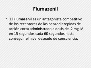 Flumazenil 
• El Flumazenil es un antagonista competitivo 
de los receptores de las benzodiazepinas de 
acción corta administrado a dosis de .2 mg IV 
en 15 segundos cada 60 segundos hasta 
conseguir el nivel deseado de consciencia. 
 