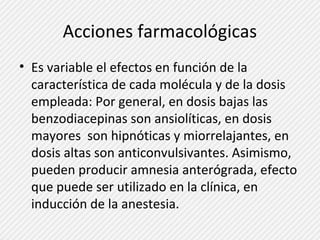 Acciones farmacológicas 
• Es variable el efectos en función de la 
característica de cada molécula y de la dosis 
empleada: Por general, en dosis bajas las 
benzodiacepinas son ansiolíticas, en dosis 
mayores son hipnóticas y miorrelajantes, en 
dosis altas son anticonvulsivantes. Asimismo, 
pueden producir amnesia anterógrada, efecto 
que puede ser utilizado en la clínica, en 
inducción de la anestesia. 
 