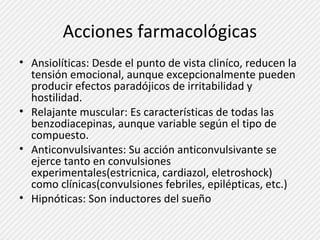 Acciones farmacológicas 
• Ansiolíticas: Desde el punto de vista cliníco, reducen la 
tensión emocional, aunque excepcionalmente pueden 
producir efectos paradójicos de irritabilidad y 
hostilidad. 
• Relajante muscular: Es características de todas las 
benzodiacepinas, aunque variable según el tipo de 
compuesto. 
• Anticonvulsivantes: Su acción anticonvulsivante se 
ejerce tanto en convulsiones 
experimentales(estricnica, cardiazol, eletroshock) 
como clínicas(convulsiones febriles, epilépticas, etc.) 
• Hipnóticas: Son inductores del sueño 
 