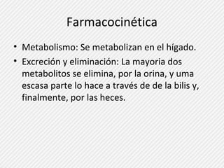 Farmacocinética 
• Metabolismo: Se metabolizan en el hígado. 
• Excreción y eliminación: La mayoria dos 
metabolitos se elimina, por la orina, y uma 
escasa parte lo hace a través de de la bilis y, 
finalmente, por las heces. 
 