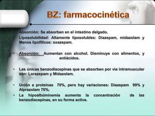•
•

Absorción: Se absorben en el intestino delgado.
Liposolubilidad: Altamente liposolubles: Diazepam, midazolam y
Menos lipofílicos: oxazepam.

•

Absorción:

•

Las únicas benzodiacepinas que se absorben por vía intramuscular
son: Lorazepam y Midazolam.

•

Unión a proteínas 70%, pero hay variaciones: Diazepam 99% y
Alprazolam 70%.
La hipoalbúminemia aumenta la concentración
de las
benzodiacepinas, en su forma activa.

•

Aumentan con alcohol. Disminuye con alimentos, y
antiácidos.

 