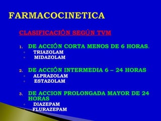 CLASIFICACIÓN SEGÚN TVM
1. DE ACCIÓN CORTA MENOS DE 6 HORAS.
◦ TRIAZOLAM
◦ MIDAZOLAM
2. DE ACCIÓN INTERMEDIA 6 – 24 HORAS
◦ ALPRAZOLAM
◦ ESTAZOLAM
3. DE ACCION PROLONGADA MAYOR DE 24
HORAS
◦ DIAZEPAM
◦ FLURAZEPAM
 