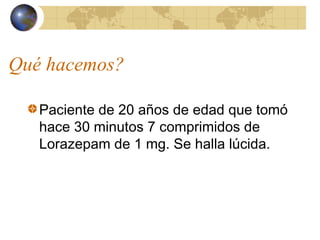 Qué hacemos?
Paciente de 20 años de edad que tomó
hace 30 minutos 7 comprimidos de
Lorazepam de 1 mg. Se halla lúcida.
 