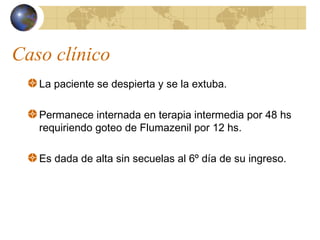 Caso clínico
La paciente se despierta y se la extuba.
Permanece internada en terapia intermedia por 48 hs
requiriendo goteo de Flumazenil por 12 hs.
Es dada de alta sin secuelas al 6º día de su ingreso.
 
