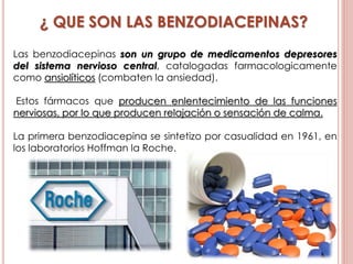 ¿ QUE SON LAS BENZODIACEPINAS?
Las benzodiacepinas son un grupo de medicamentos depresores
del sistema nervioso central, catalogadas farmacologicamente
como ansiolíticos (combaten la ansiedad).
Estos fármacos que producen enlentecimiento de las funciones
nerviosas, por lo que producen relajación o sensación de calma.
La primera benzodiacepina se sintetizo por casualidad en 1961, en
los laboratorios Hoffman la Roche.
 