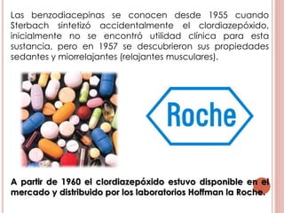 Las benzodiacepinas se conocen desde 1955 cuando
Sterbach sintetizó accidentalmente el clordiazepóxido,
inicialmente no se encontró utilidad clínica para esta
sustancia, pero en 1957 se descubrieron sus propiedades
sedantes y miorrelajantes (relajantes musculares).
A partir de 1960 el clordiazepóxido estuvo disponible en el
mercado y distribuido por los laboratorios Hoffman la Roche.
 