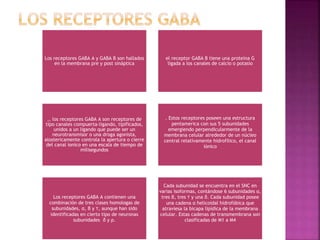 Los receptores GABA A y GABA B son hallados
en la membrana pre y post sináptica
el receptor GABA B tiene una proteína G
ligada a los canales de calcio o potasio
,, los receptores GABA A son receptores de
tipo canales compuerta-ligando, tipificados,
unidos a un ligando que puede ser un
neurotransmisor o una droga agonista,
alostericamente controla la apertura o cierre
del canal ionico en una escala de tiempo de
milisegundos
. Estos receptores poseen una estructura
pentamerica con sus 5 subunidades
emergiendo perpendicularmente de la
membrana celular alrededor de un núcleo
central relativamente hidrofilico, el canal
iónico
Los receptores GABA A contienen una
combinación de tres clases homologas de
subunidades, α, β y ϒ, aunque han sido
identificadas en cierto tipo de neuronas
subunidades δ y ρ.
Cada subunidad se encuentra en el SNC en
varias isoformas, contándose 6 subunidades α,
tres β, tres ϒ y una δ. Cada subunidad posee
una cadena α helicoidal hidrofóbica que
atraviesa la bicapa lipídica de la membrana
celular. Estas cadenas de transmembrana son
clasificadas de M1 a M4
 