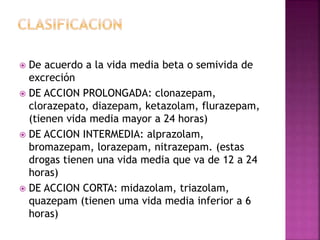  De acuerdo a la vida media beta o semivida de
excreción
 DE ACCION PROLONGADA: clonazepam,
clorazepato, diazepam, ketazolam, flurazepam,
(tienen vida media mayor a 24 horas)
 DE ACCION INTERMEDIA: alprazolam,
bromazepam, lorazepam, nitrazepam. (estas
drogas tienen una vida media que va de 12 a 24
horas)
 DE ACCION CORTA: midazolam, triazolam,
quazepam (tienen uma vida media inferior a 6
horas)
 