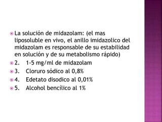  La solución de midazolam: (el mas
liposoluble en vivo, el anillo imidazolico del
midazolam es responsable de su estabilidad
en solución y de su metabolismo rápido)
 2. 1-5 mg/ml de midazolam
 3. Cloruro sódico al 0,8%
 4. Edetato disodico al 0,01%
 5. Alcohol bencílico al 1%
 